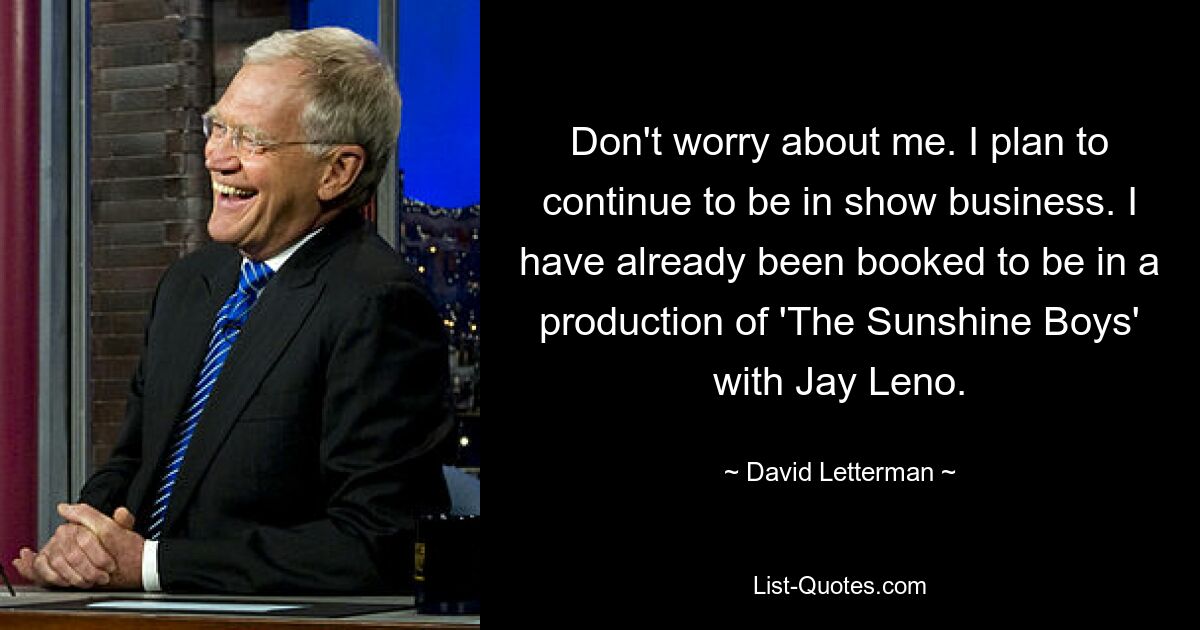 Don't worry about me. I plan to continue to be in show business. I have already been booked to be in a production of 'The Sunshine Boys' with Jay Leno. — © David Letterman