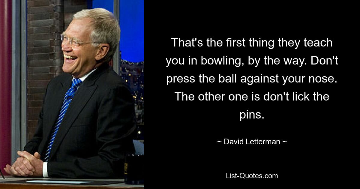 That's the first thing they teach you in bowling, by the way. Don't press the ball against your nose. The other one is don't lick the pins. — © David Letterman