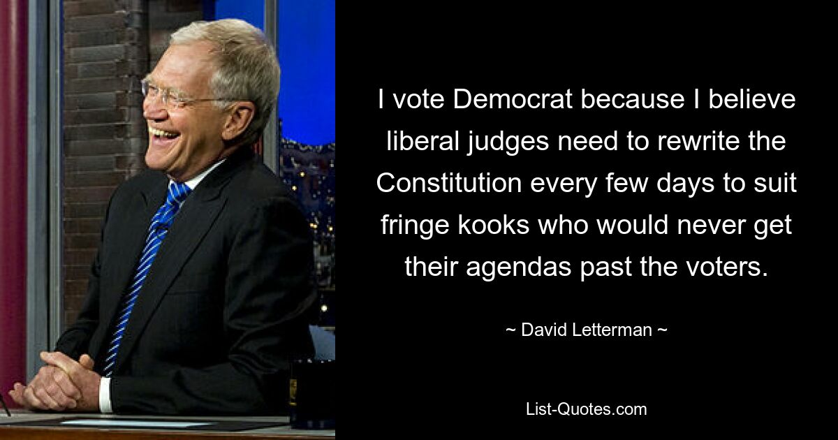 I vote Democrat because I believe liberal judges need to rewrite the Constitution every few days to suit fringe kooks who would never get their agendas past the voters. — © David Letterman