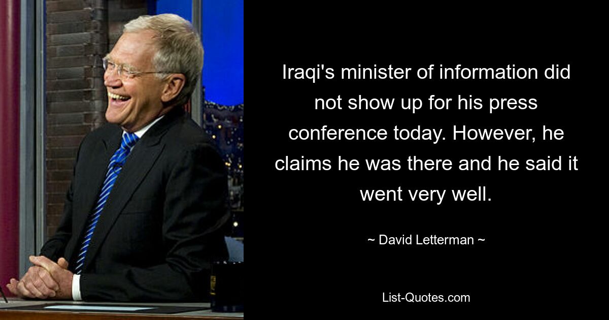 Iraqi's minister of information did not show up for his press conference today. However, he claims he was there and he said it went very well. — © David Letterman