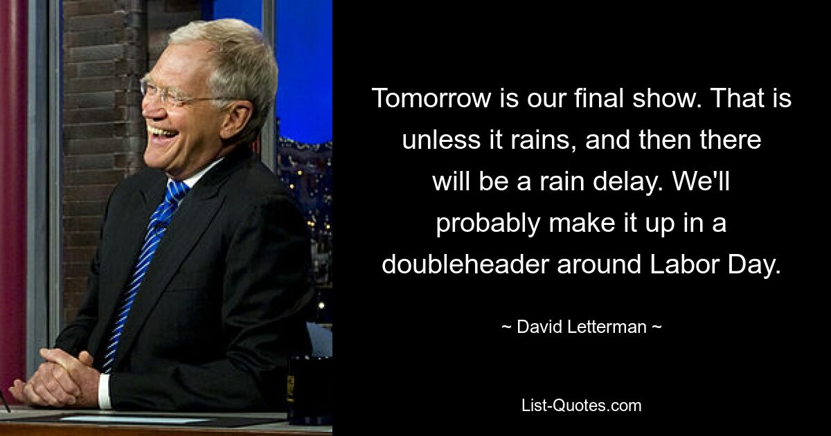 Tomorrow is our final show. That is unless it rains, and then there will be a rain delay. We'll probably make it up in a doubleheader around Labor Day. — © David Letterman