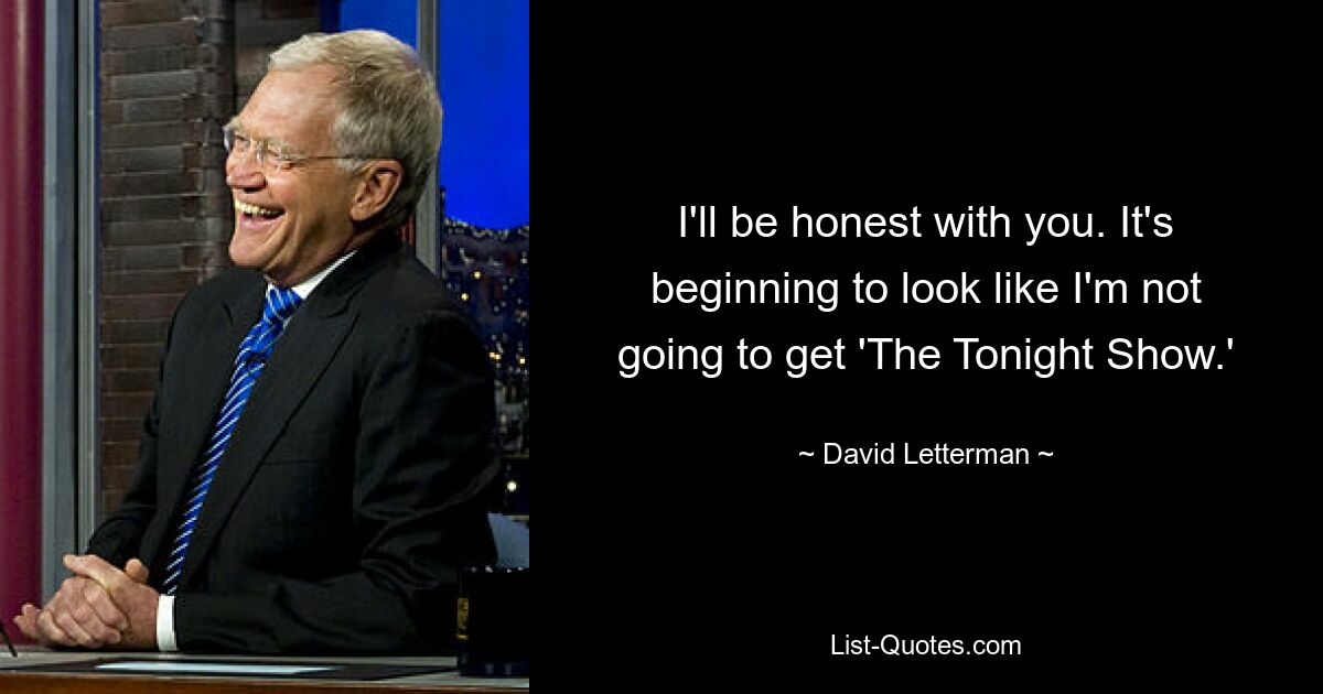 I'll be honest with you. It's beginning to look like I'm not going to get 'The Tonight Show.' — © David Letterman