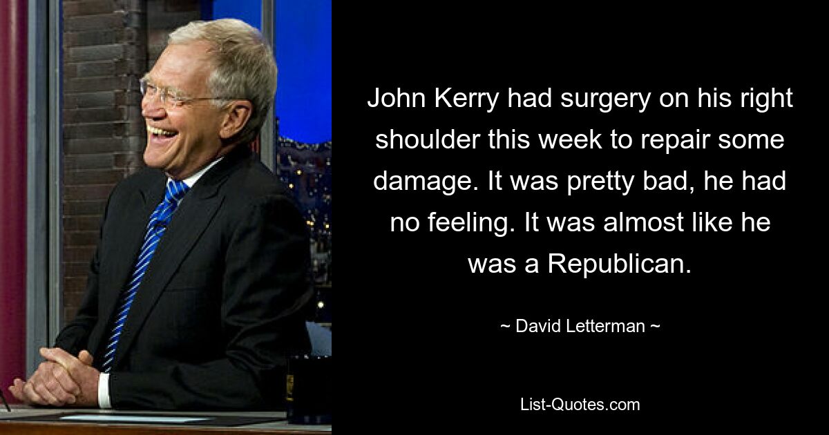 John Kerry had surgery on his right shoulder this week to repair some damage. It was pretty bad, he had no feeling. It was almost like he was a Republican. — © David Letterman