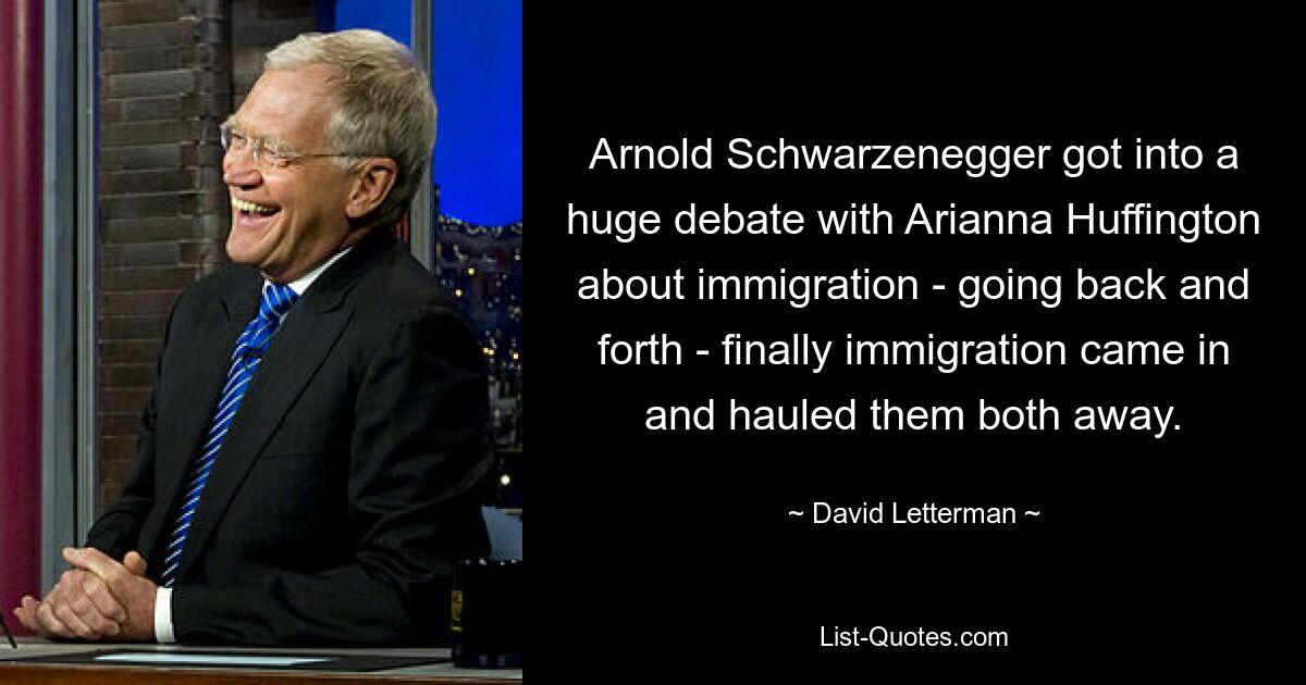 Arnold Schwarzenegger got into a huge debate with Arianna Huffington about immigration - going back and forth - finally immigration came in and hauled them both away. — © David Letterman