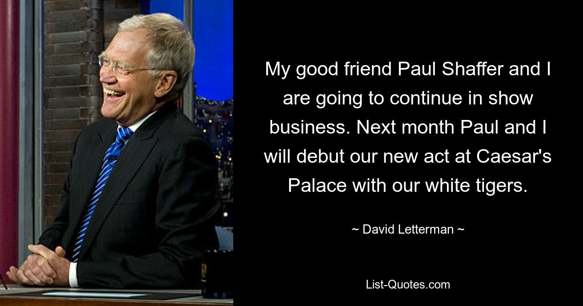 My good friend Paul Shaffer and I are going to continue in show business. Next month Paul and I will debut our new act at Caesar's Palace with our white tigers. — © David Letterman