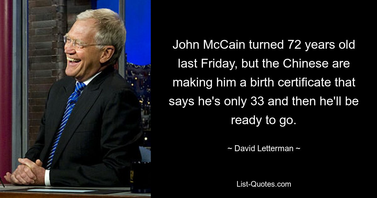 John McCain turned 72 years old last Friday, but the Chinese are making him a birth certificate that says he's only 33 and then he'll be ready to go. — © David Letterman