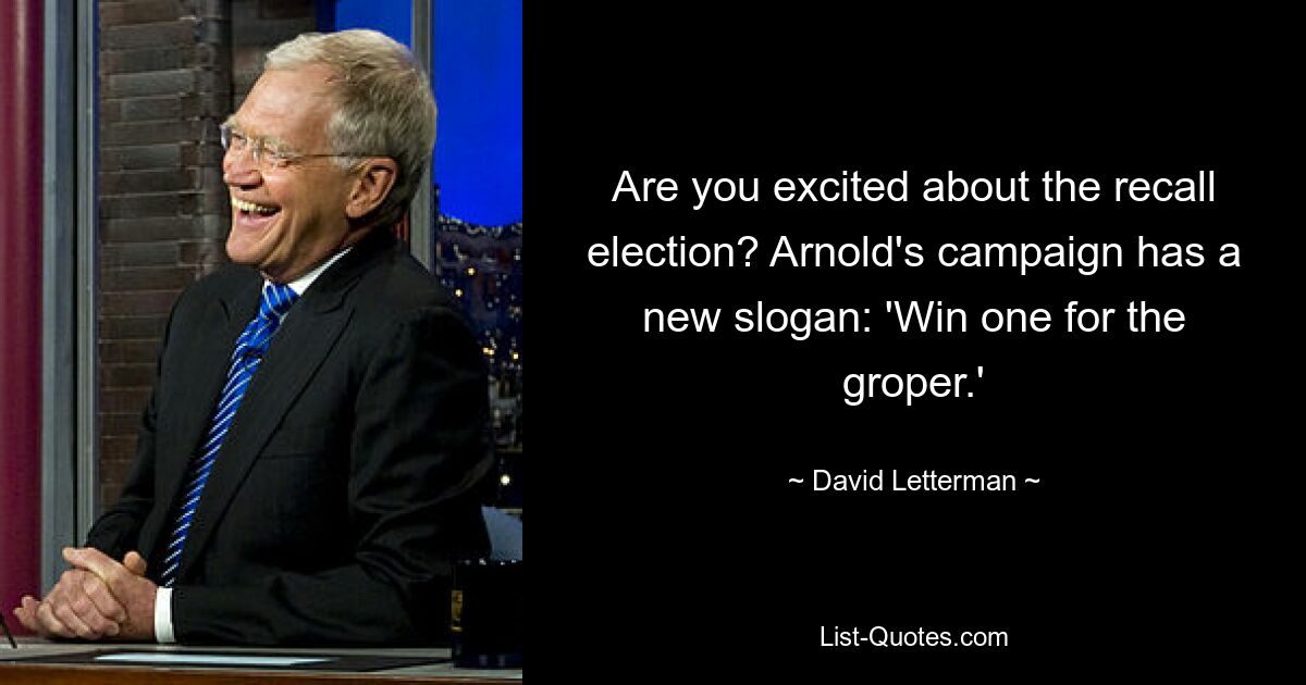 Are you excited about the recall election? Arnold's campaign has a new slogan: 'Win one for the groper.' — © David Letterman