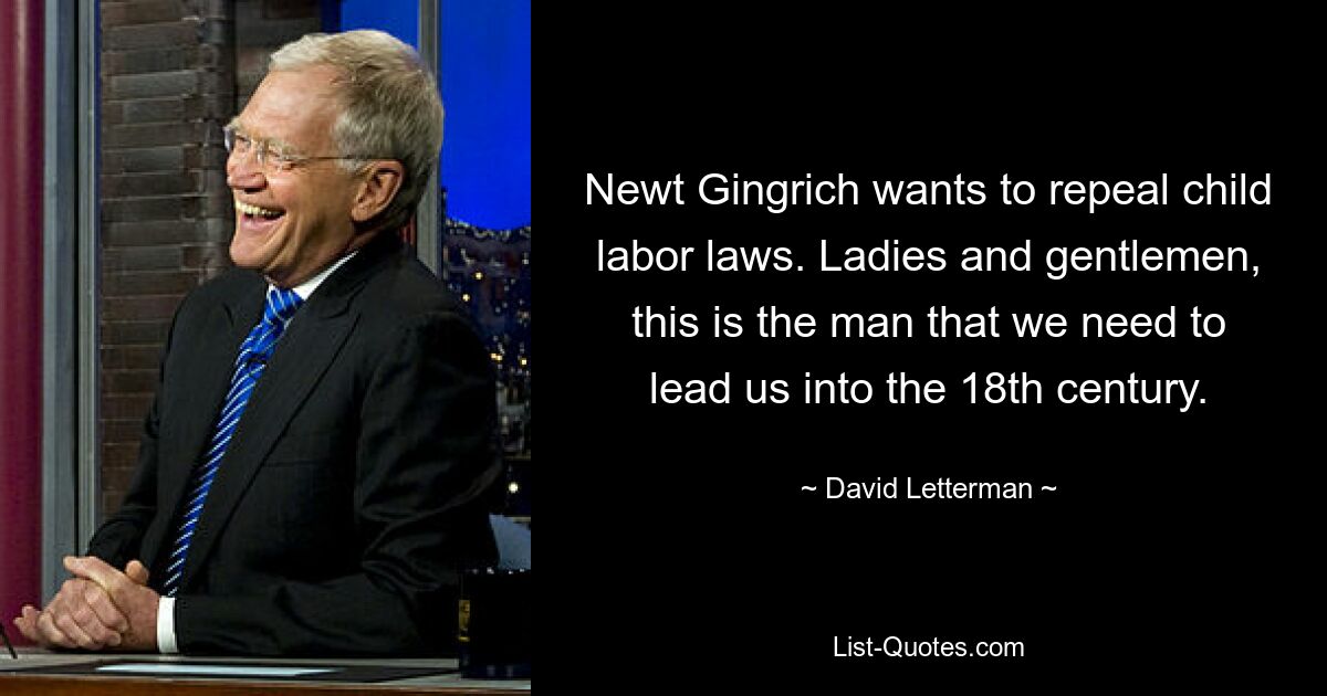 Newt Gingrich wants to repeal child labor laws. Ladies and gentlemen, this is the man that we need to lead us into the 18th century. — © David Letterman