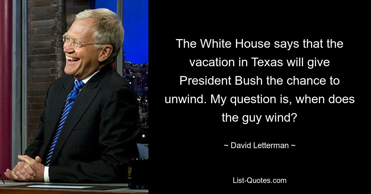 The White House says that the vacation in Texas will give President Bush the chance to unwind. My question is, when does the guy wind? — © David Letterman