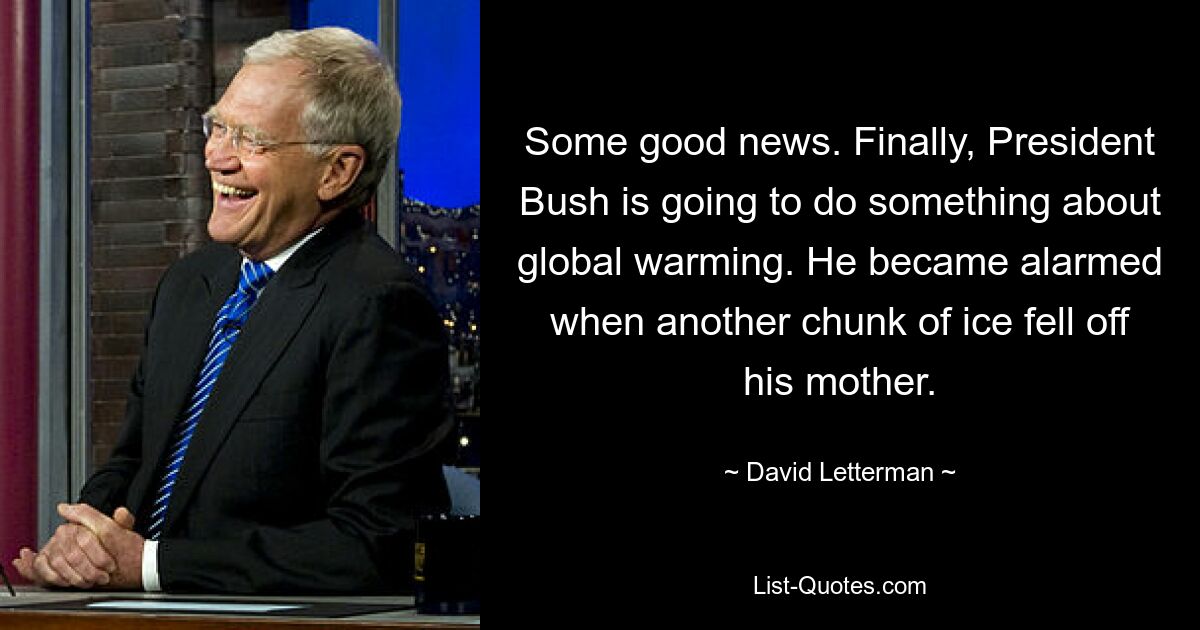 Some good news. Finally, President Bush is going to do something about global warming. He became alarmed when another chunk of ice fell off his mother. — © David Letterman