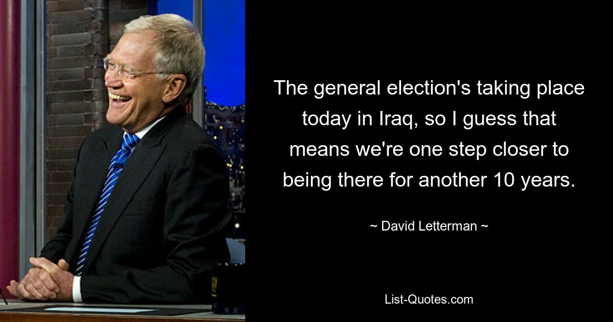 The general election's taking place today in Iraq, so I guess that means we're one step closer to being there for another 10 years. — © David Letterman