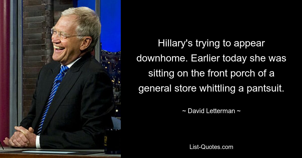 Hillary's trying to appear downhome. Earlier today she was sitting on the front porch of a general store whittling a pantsuit. — © David Letterman