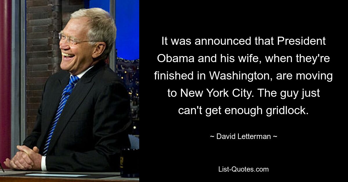 It was announced that President Obama and his wife, when they're finished in Washington, are moving to New York City. The guy just can't get enough gridlock. — © David Letterman