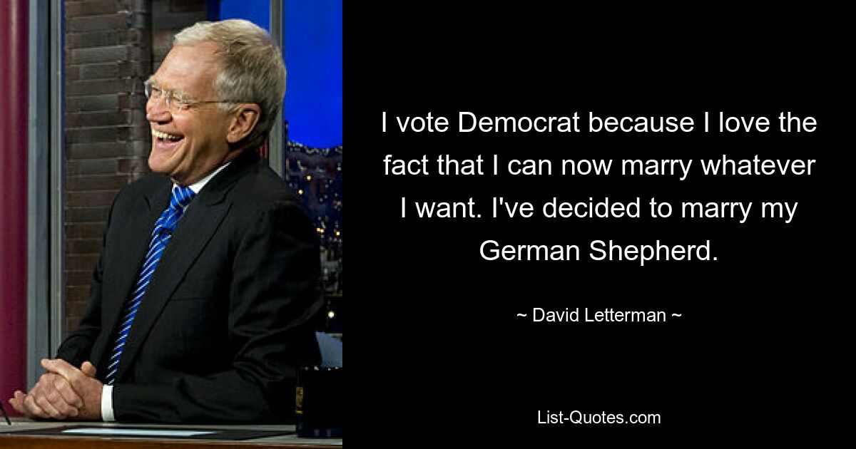 I vote Democrat because I love the fact that I can now marry whatever I want. I've decided to marry my German Shepherd. — © David Letterman