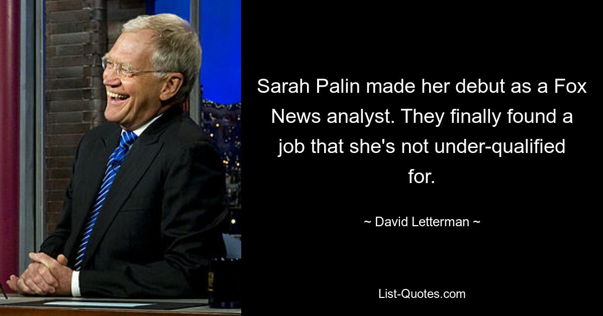 Sarah Palin made her debut as a Fox News analyst. They finally found a job that she's not under-qualified for. — © David Letterman