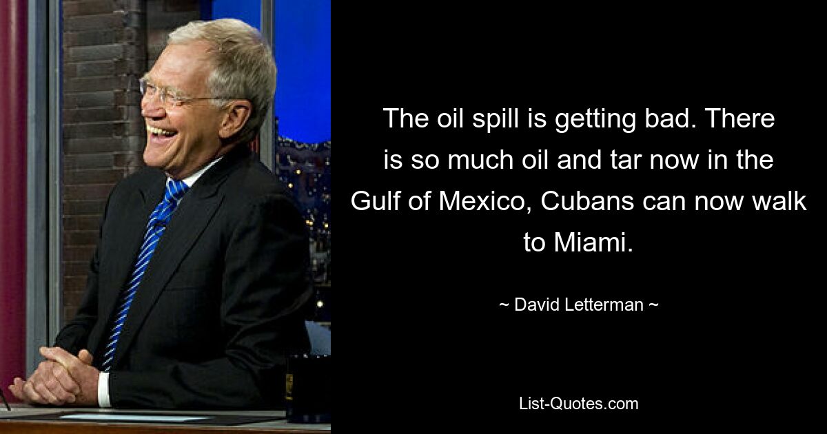 The oil spill is getting bad. There is so much oil and tar now in the Gulf of Mexico, Cubans can now walk to Miami. — © David Letterman