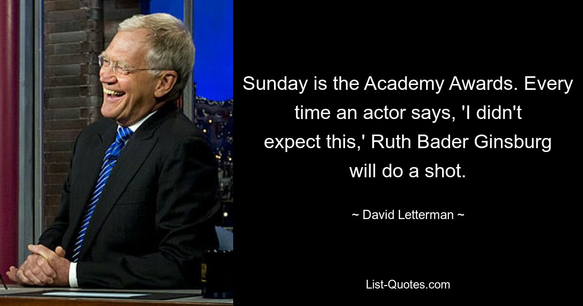 Sunday is the Academy Awards. Every time an actor says, 'I didn't expect this,' Ruth Bader Ginsburg will do a shot. — © David Letterman