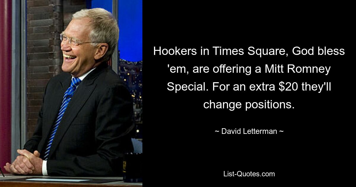 Hookers in Times Square, God bless 'em, are offering a Mitt Romney Special. For an extra $20 they'll change positions. — © David Letterman