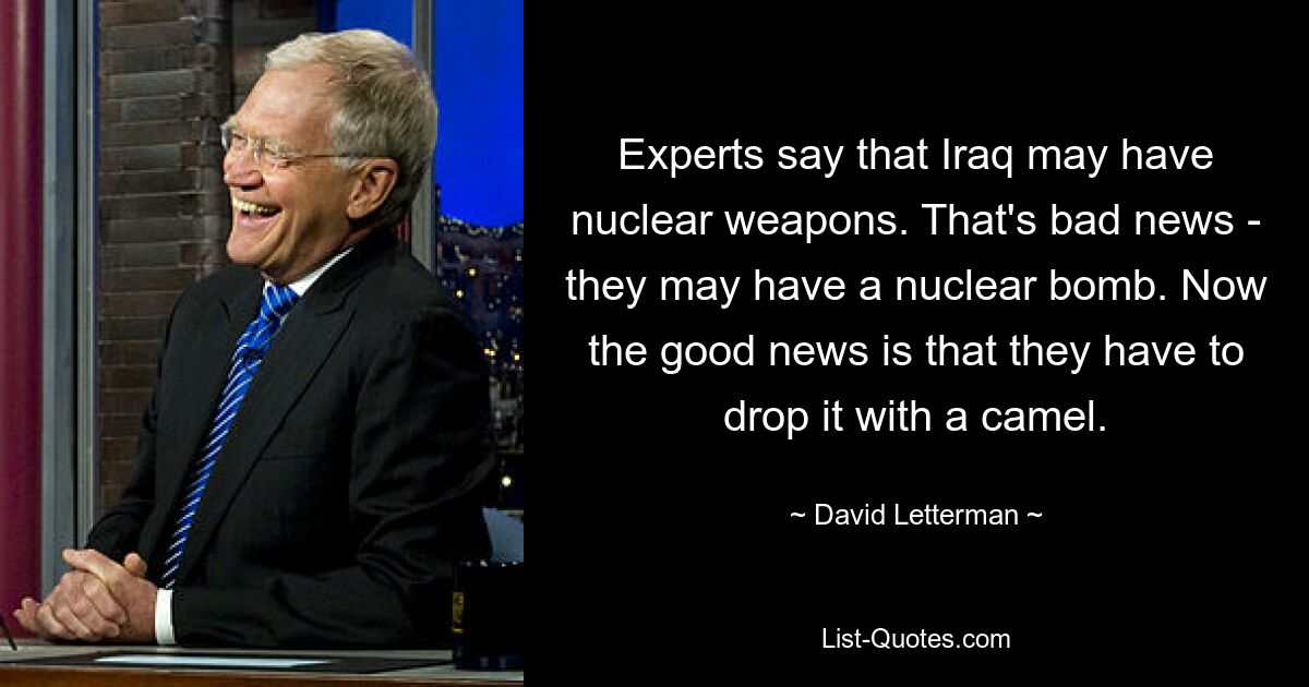 Experts say that Iraq may have nuclear weapons. That's bad news - they may have a nuclear bomb. Now the good news is that they have to drop it with a camel. — © David Letterman