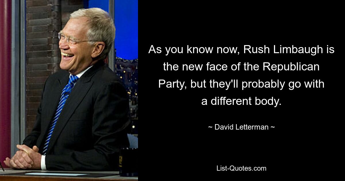 As you know now, Rush Limbaugh is the new face of the Republican Party, but they'll probably go with a different body. — © David Letterman