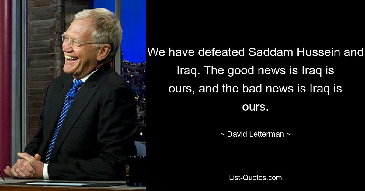 We have defeated Saddam Hussein and Iraq. The good news is Iraq is ours, and the bad news is Iraq is ours. — © David Letterman