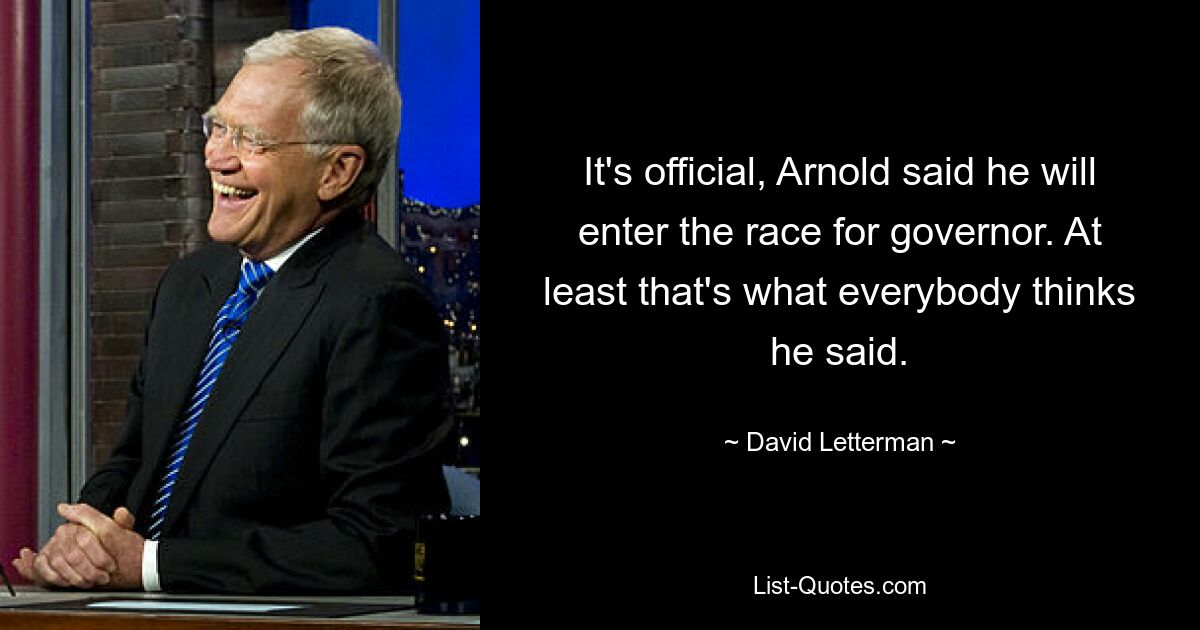 It's official, Arnold said he will enter the race for governor. At least that's what everybody thinks he said. — © David Letterman