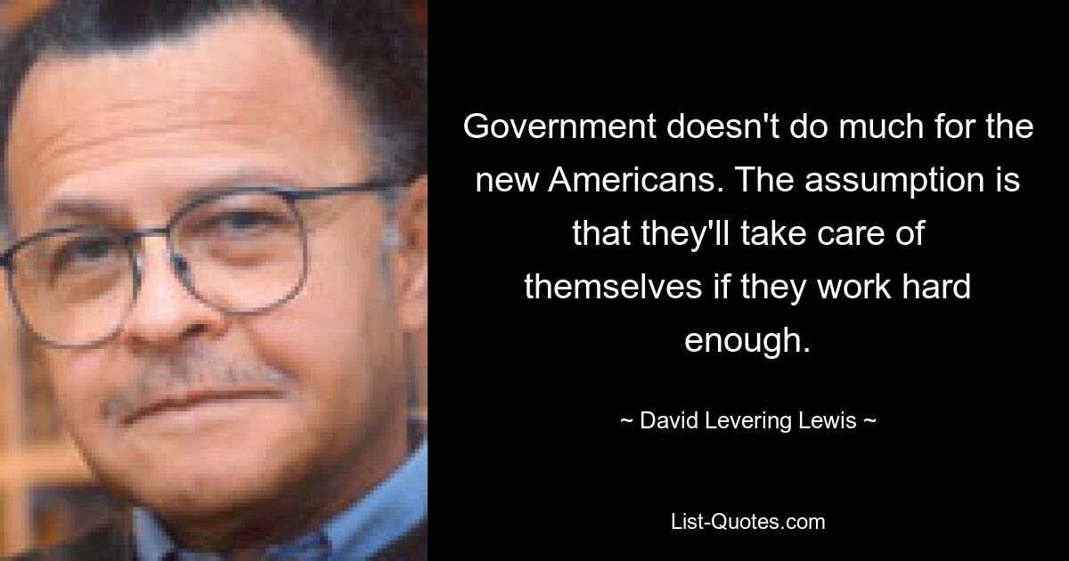 Government doesn't do much for the new Americans. The assumption is that they'll take care of themselves if they work hard enough. — © David Levering Lewis