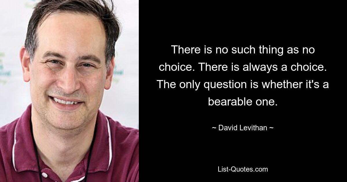 There is no such thing as no choice. There is always a choice. The only question is whether it's a bearable one. — © David Levithan