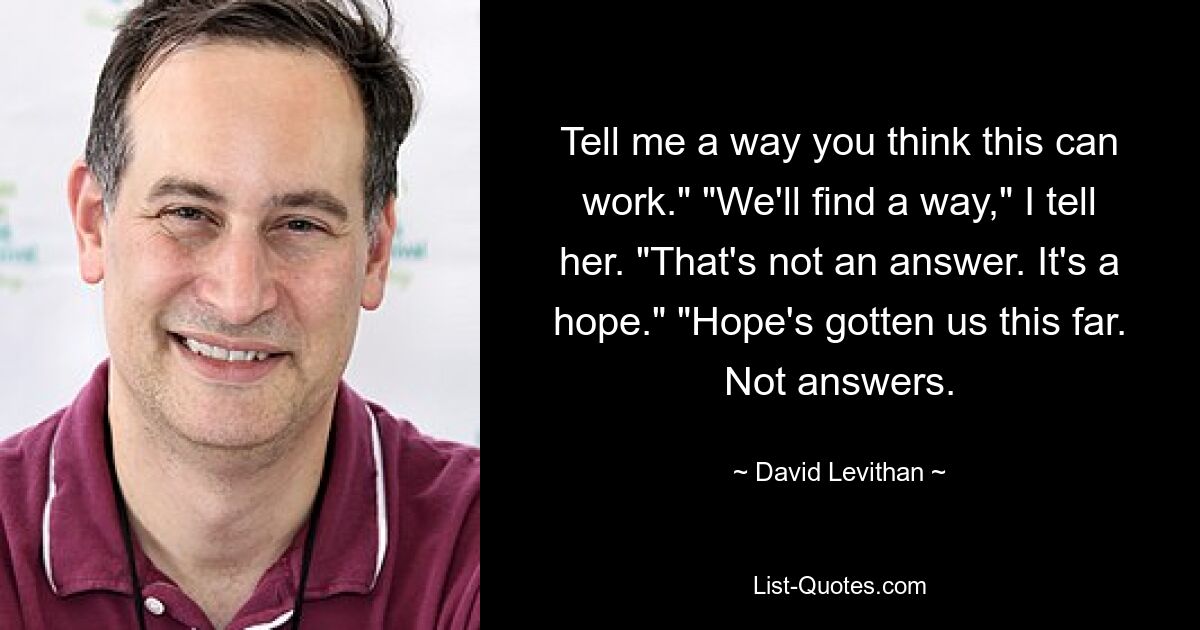 Tell me a way you think this can work." "We'll find a way," I tell her. "That's not an answer. It's a hope." "Hope's gotten us this far. Not answers. — © David Levithan