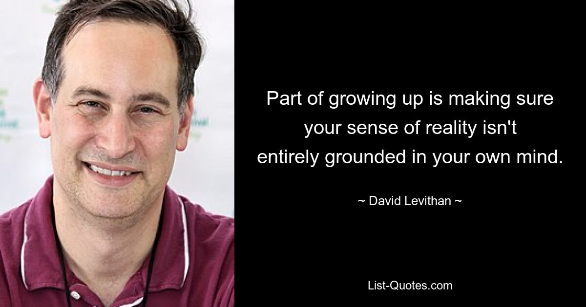 Part of growing up is making sure your sense of reality isn't entirely grounded in your own mind. — © David Levithan