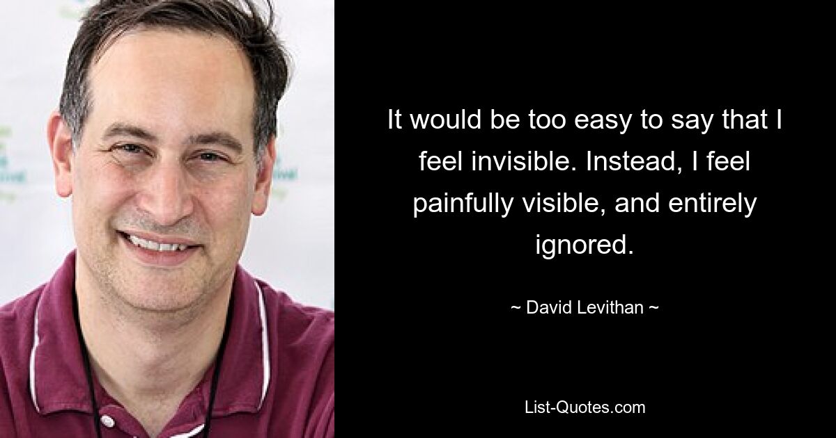 It would be too easy to say that I feel invisible. Instead, I feel painfully visible, and entirely ignored. — © David Levithan