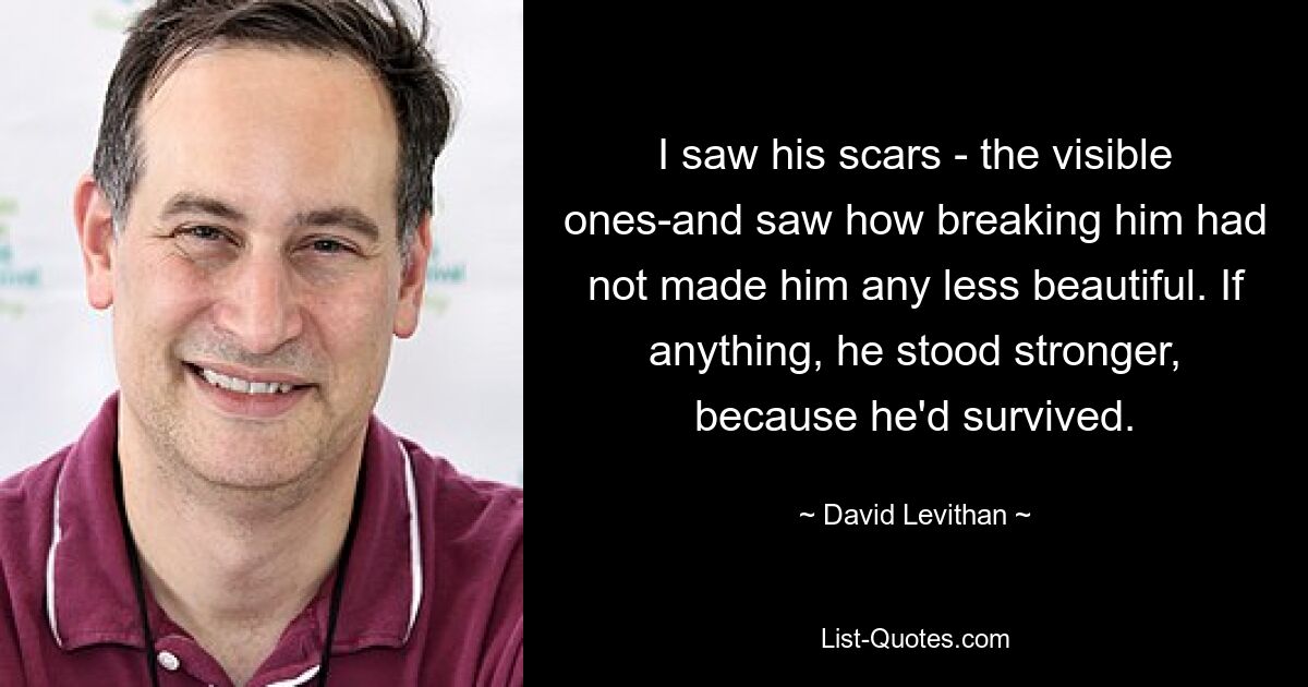 I saw his scars - the visible ones-and saw how breaking him had not made him any less beautiful. If anything, he stood stronger, because he'd survived. — © David Levithan