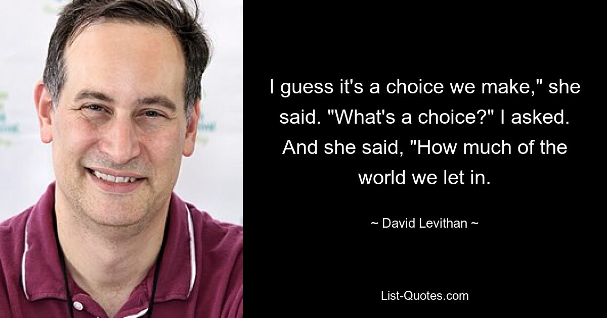 I guess it's a choice we make," she said. "What's a choice?" I asked. And she said, "How much of the world we let in. — © David Levithan