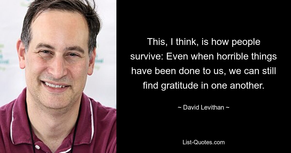 This, I think, is how people survive: Even when horrible things have been done to us, we can still find gratitude in one another. — © David Levithan