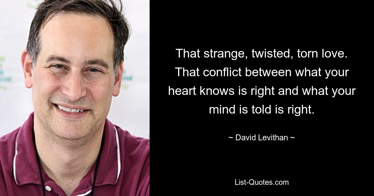 That strange, twisted, torn love. That conflict between what your heart knows is right and what your mind is told is right. — © David Levithan