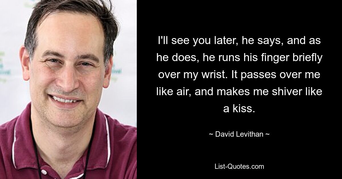 I'll see you later, he says, and as he does, he runs his finger briefly over my wrist. It passes over me like air, and makes me shiver like a kiss. — © David Levithan