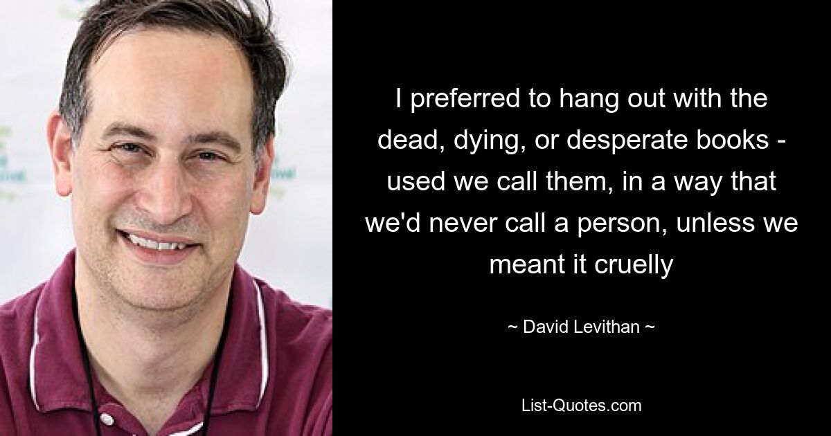 I preferred to hang out with the dead, dying, or desperate books - used we call them, in a way that we'd never call a person, unless we meant it cruelly — © David Levithan