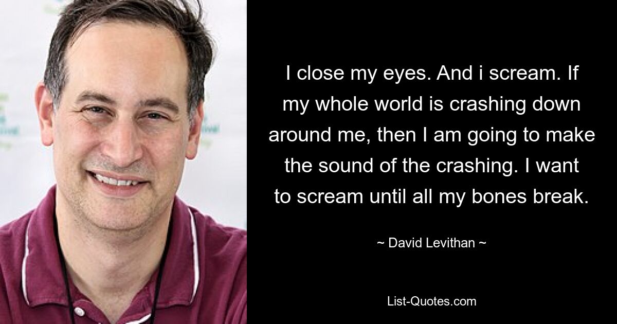 I close my eyes. And i scream. If my whole world is crashing down around me, then I am going to make the sound of the crashing. I want to scream until all my bones break. — © David Levithan