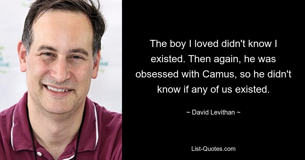 The boy I loved didn't know I existed. Then again, he was obsessed with Camus, so he didn't know if any of us existed. — © David Levithan