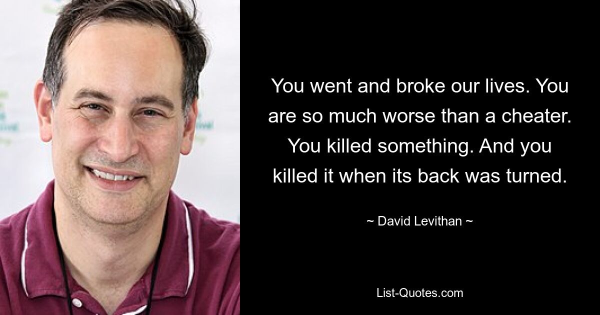 You went and broke our lives. You are so much worse than a cheater. You killed something. And you killed it when its back was turned. — © David Levithan