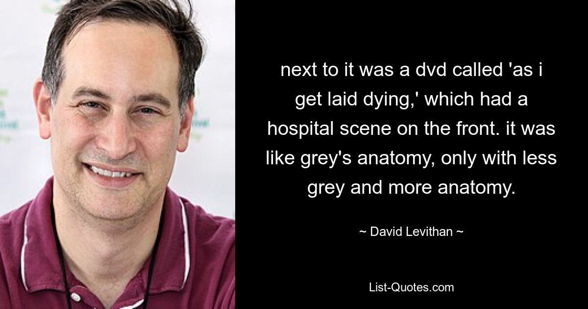 next to it was a dvd called 'as i get laid dying,' which had a hospital scene on the front. it was like grey's anatomy, only with less grey and more anatomy. — © David Levithan