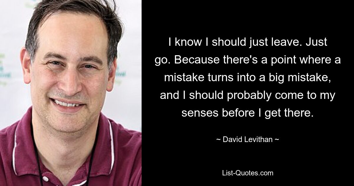 I know I should just leave. Just go. Because there's a point where a mistake turns into a big mistake, and I should probably come to my senses before I get there. — © David Levithan