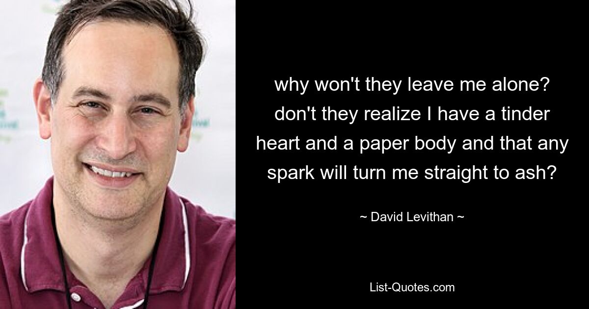 why won't they leave me alone? don't they realize I have a tinder heart and a paper body and that any spark will turn me straight to ash? — © David Levithan