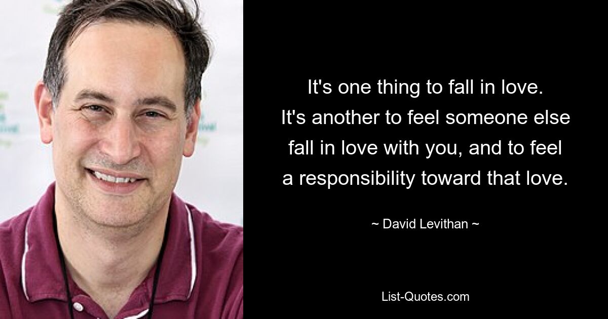 It's one thing to fall in love. It's another to feel someone else fall in love with you, and to feel a responsibility toward that love. — © David Levithan