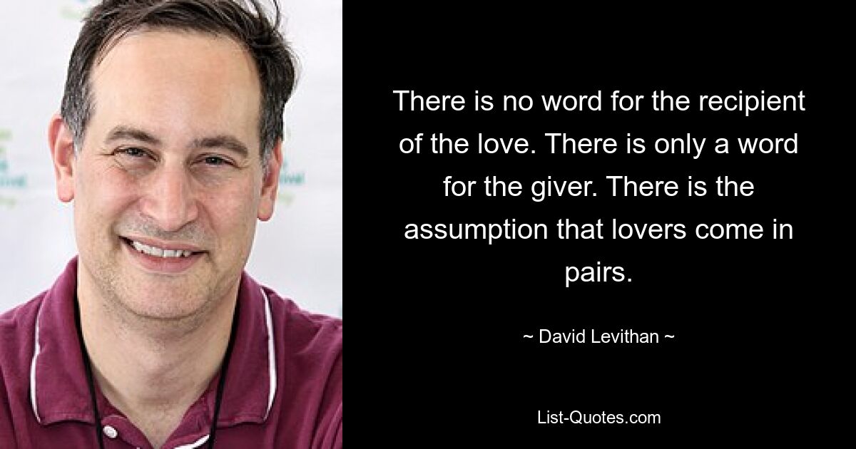 There is no word for the recipient of the love. There is only a word for the giver. There is the assumption that lovers come in pairs. — © David Levithan