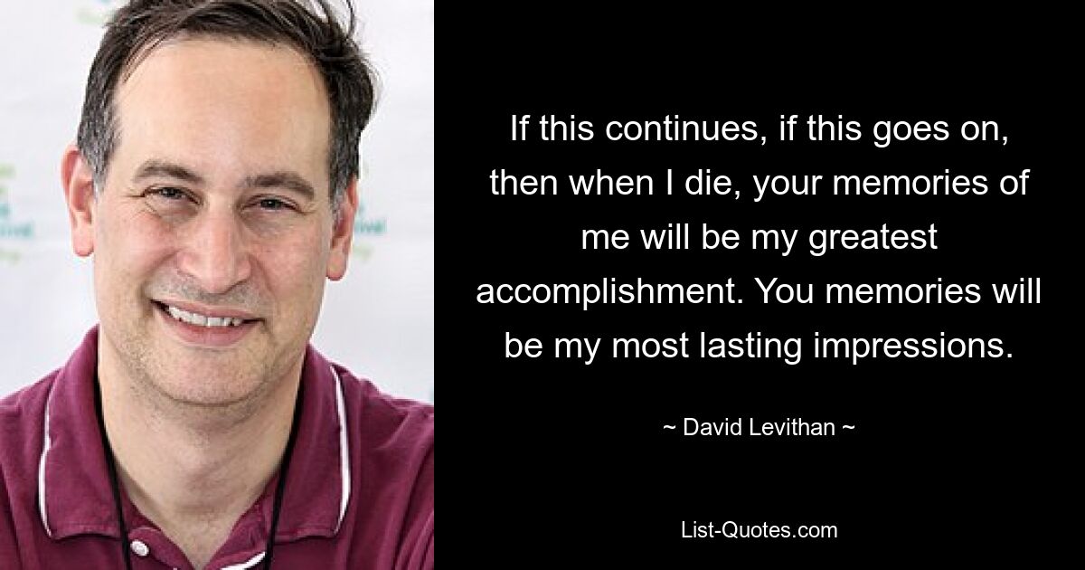 If this continues, if this goes on, then when I die, your memories of me will be my greatest accomplishment. You memories will be my most lasting impressions. — © David Levithan