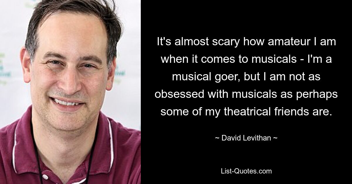 It's almost scary how amateur I am when it comes to musicals - I'm a musical goer, but I am not as obsessed with musicals as perhaps some of my theatrical friends are. — © David Levithan