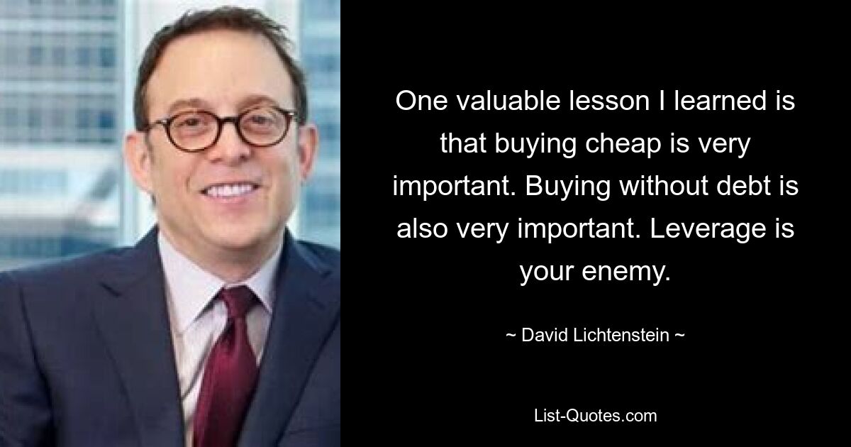 One valuable lesson I learned is that buying cheap is very important. Buying without debt is also very important. Leverage is your enemy. — © David Lichtenstein