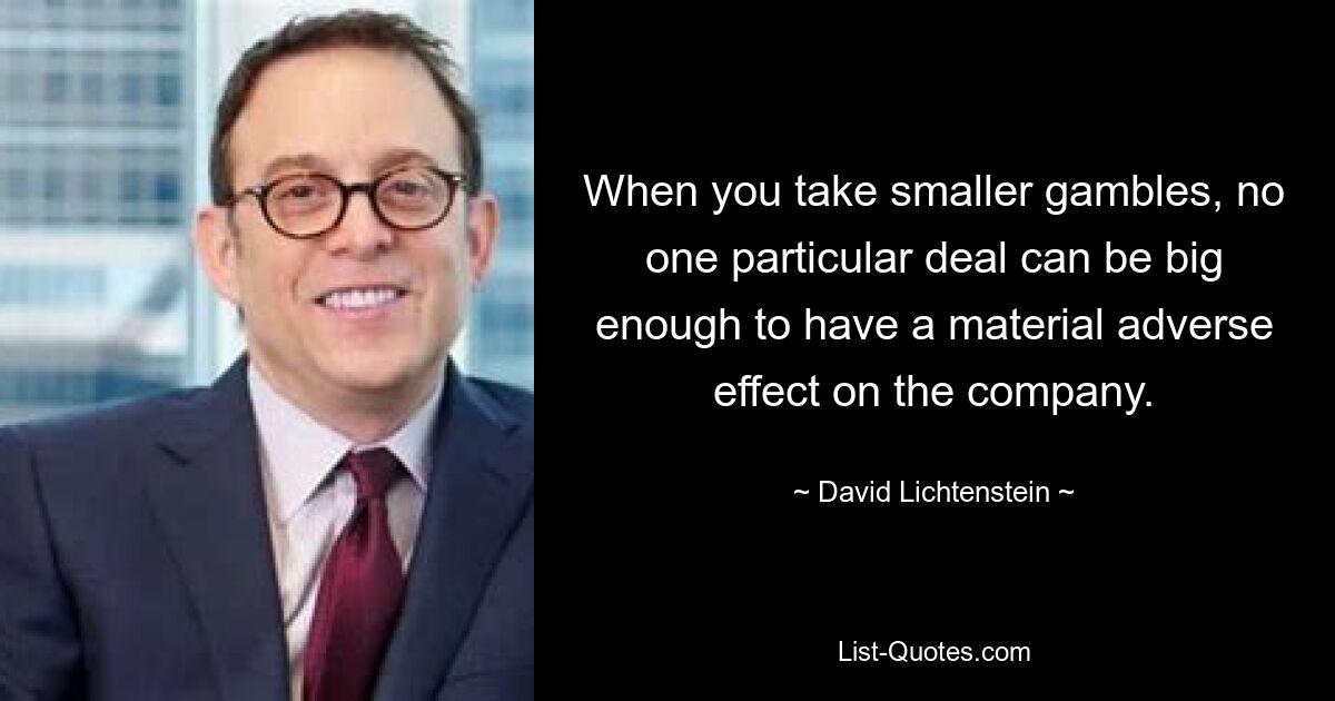 When you take smaller gambles, no one particular deal can be big enough to have a material adverse effect on the company. — © David Lichtenstein