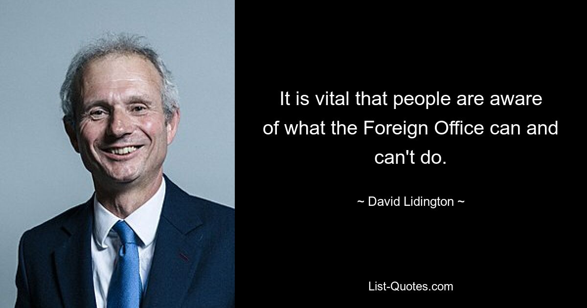 It is vital that people are aware of what the Foreign Office can and can't do. — © David Lidington